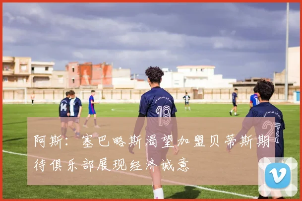 阿斯：塞巴略斯渴望加盟贝蒂斯期待俱乐部展现经济诚意