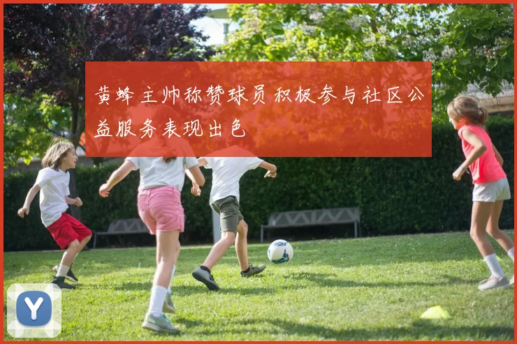黄蜂主帅称赞球员积极参与社区公益服务表现出色