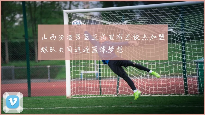 山西汾酒男篮正式宣布王俊杰加盟球队共同追逐篮球梦想