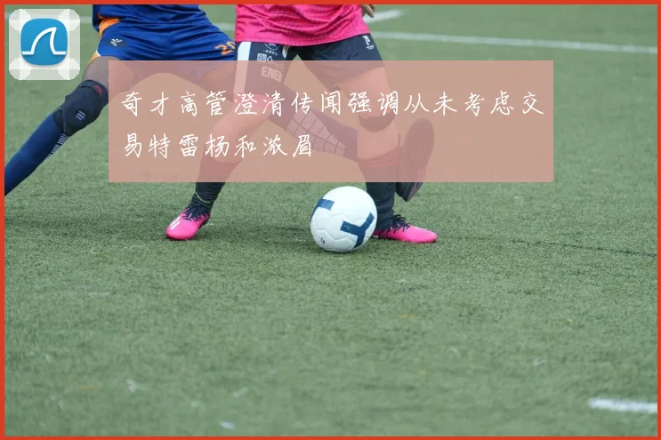 奇才高管澄清传闻强调从未考虑交易特雷杨和浓眉