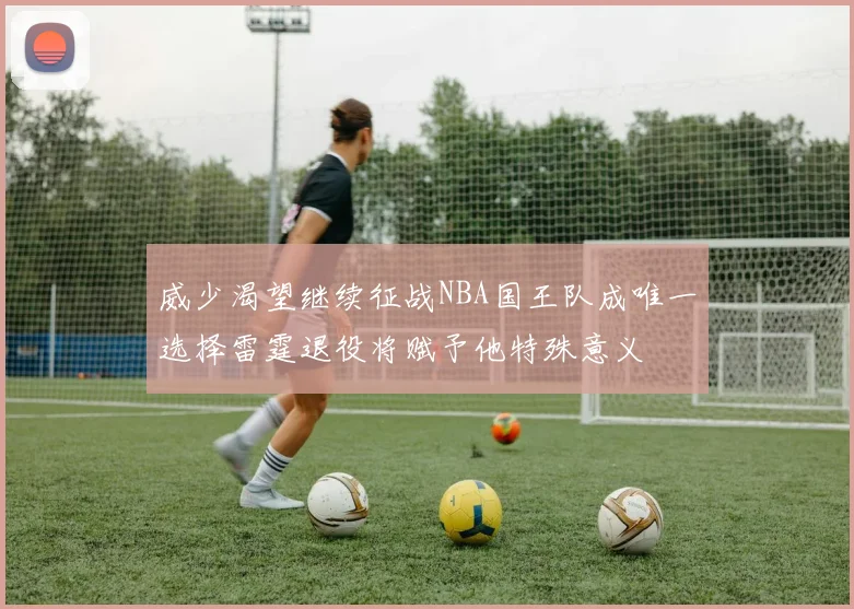 威少渴望继续征战NBA国王队成唯一选择雷霆退役将赋予他特殊意义