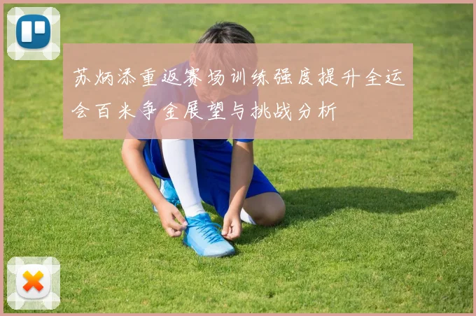 苏炳添重返赛场训练强度提升全运会百米争金展望与挑战分析