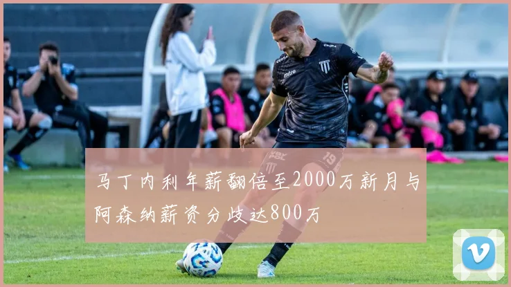 马丁内利年薪翻倍至2000万新月与阿森纳薪资分歧达800万