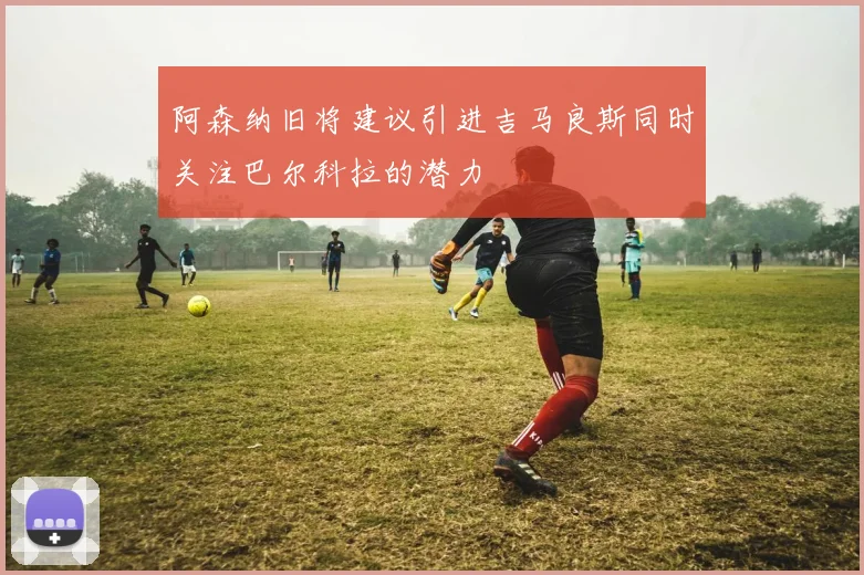 阿森纳旧将建议引进吉马良斯同时关注巴尔科拉的潜力