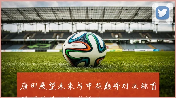 唐田展望未来与申花巅峰对决称首球源于精妙战术设计