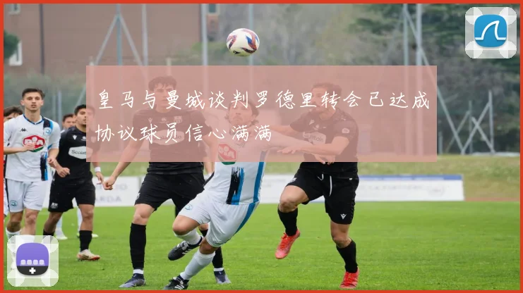 皇马与曼城谈判罗德里转会已达成协议球员信心满满